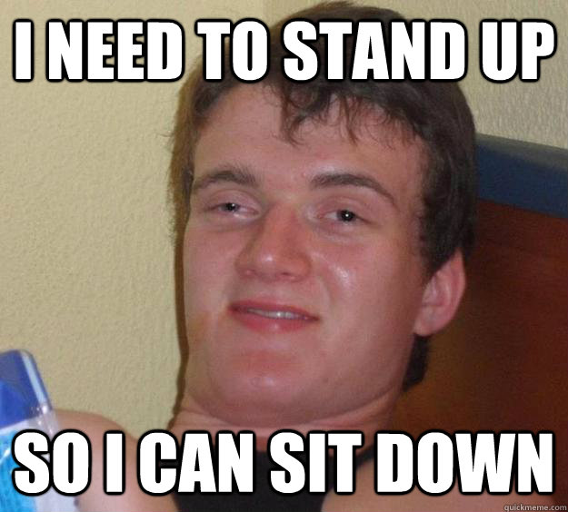 i need to stand up so i can sit down  10 Guy