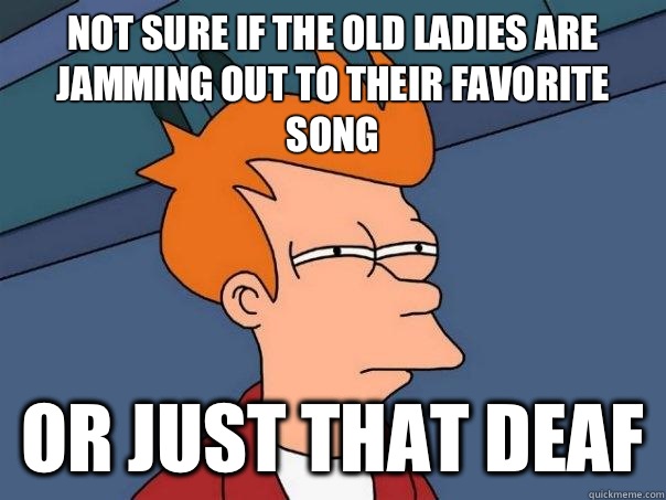 Not sure if the old ladies are jamming out to their favorite song  Or just that deaf  Futurama Fry