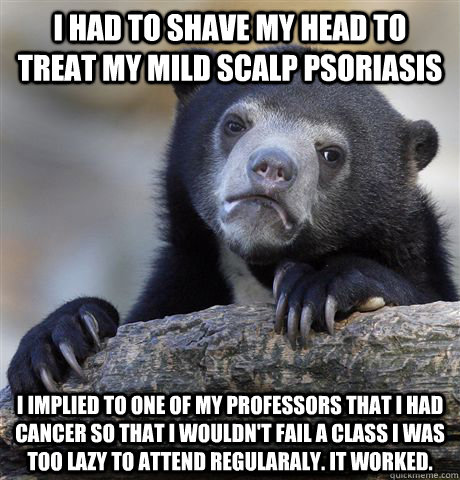 I had to shave my head to treat my mild scalp psoriasis i implied to one of my professors that i had cancer so that i wouldn't fail a class i was too lazy to attend regularaly. It worked. - I had to shave my head to treat my mild scalp psoriasis i implied to one of my professors that i had cancer so that i wouldn't fail a class i was too lazy to attend regularaly. It worked.  Confession Bear