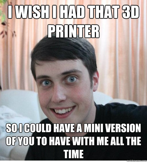 i Wish I had that 3d printer So I could have a mini version of you to have with me all the time  Overly Attached Boyfriend