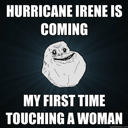 Hurricane irene is coming My first time touching a woman  Forever Alone