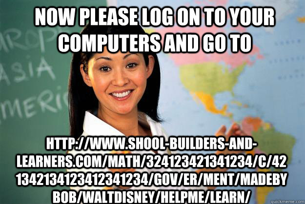 Now please log on to your computers and go to http://www.shool-builders-and-learners.com/math/324123421341234/c/421342134123412341234/gov/er/ment/madebybob/waltdisney/helpme/learn/  Unhelpful High School Teacher