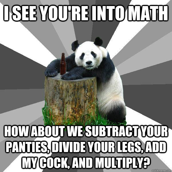 i see you're into math how about we subtract your panties, divide your legs, add my cock, and multiply?  Pickup-Line Panda