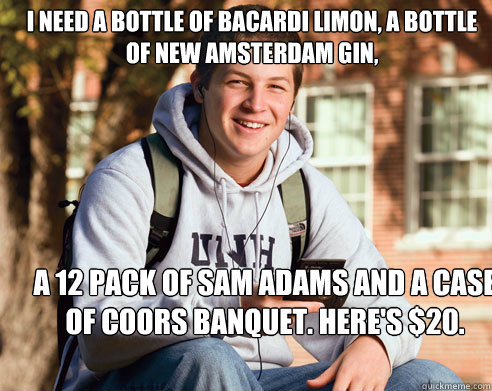 I need a bottle of Bacardi Limon, a bottle of New Amsterdam Gin, a 12 pack of Sam Adams and a case of Coors Banquet. Here's $20. - I need a bottle of Bacardi Limon, a bottle of New Amsterdam Gin, a 12 pack of Sam Adams and a case of Coors Banquet. Here's $20.  College Freshman