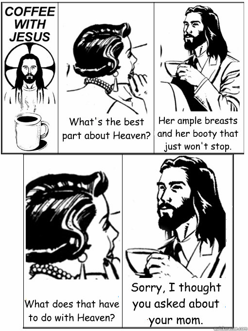 What's the best part about Heaven? Her ample breasts and her booty that just won't stop. What does that have to do with Heaven? Sorry, I thought you asked about your mom.  Coffee With Jesus