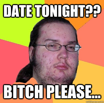 date tonight?? bitch please... - date tonight?? bitch please...  Butthurt Dweller