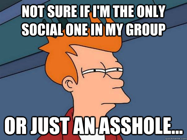 Not sure if I'm the only social one in my group or just an asshole...  Futurama Fry