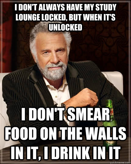 I don't always have my study lounge locked, but when it's unlocked i don't smear food on the walls in it, I drink in it  The Most Interesting Man In The World