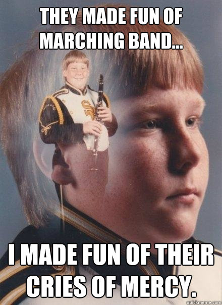 They made fun of marching band...
 
 I made fun of their cries of mercy.  PTSD Clarinet Boy