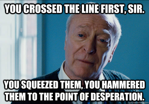 You crossed the line first, sir.  You squeezed them, you hammered them to the point of desperation.  alfred