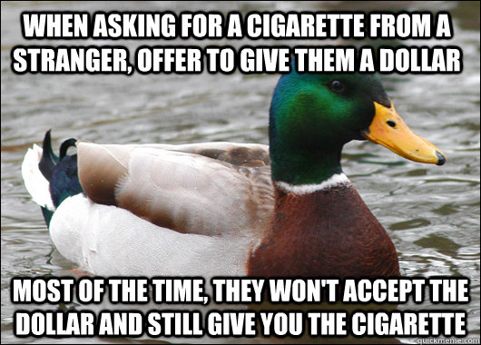 When asking for a cigarette from a stranger, offer to give them a dollar most of the time, they won't accept the dollar and still give you the cigarette  Actual Advice Mallard