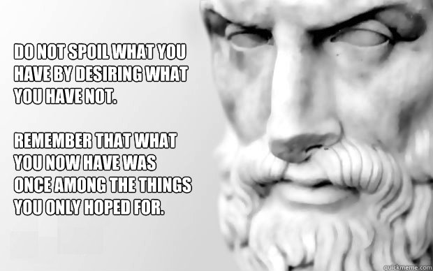 Do not spoil what you have by desiring what you have not.  

remember that what you now have was once among the things you only hoped for.  - Do not spoil what you have by desiring what you have not.  

remember that what you now have was once among the things you only hoped for.   Do Not Spoil