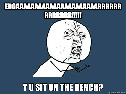 EDGAAAAAAAAAAAAAAAAAAAAAARRRRRRRRRRRRR!!!!! Y U SIT ON THE BENCH?   Y U No