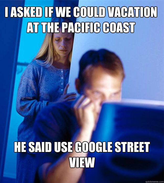 i asked if we could vacation at the pacific coast He said use google street view  Redditors Wife