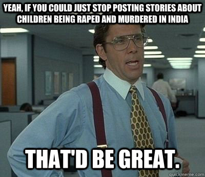 Yeah, If you could just stop posting stories about children being raped and murdered in India That'd be great.  Bill lumberg