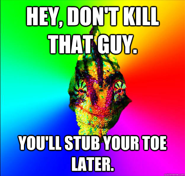 Hey, don't kill that guy. You'll stub your toe later.  