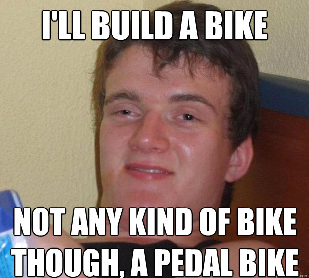 I'll build a bike not any kind of bike though, a pedal bike  10 Guy