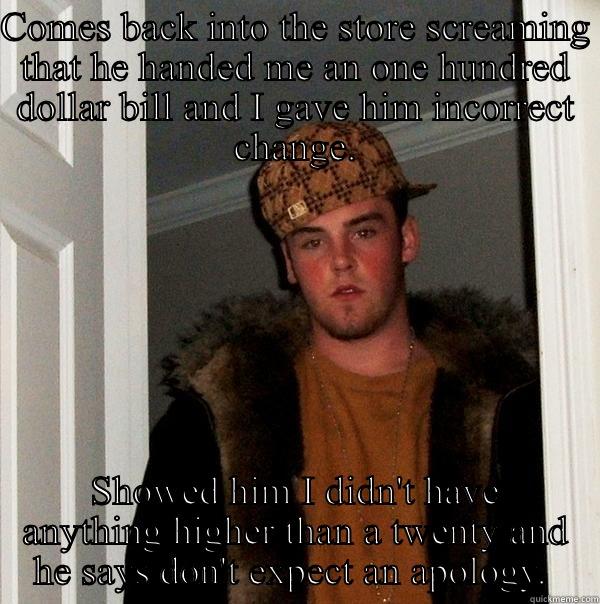 Work at a convenience store and this person came in today.  - COMES BACK INTO THE STORE SCREAMING THAT HE HANDED ME AN ONE HUNDRED DOLLAR BILL AND I GAVE HIM INCORRECT CHANGE. AFTER SHOWING HIM I DIDN'T HAVE ANYTHING HIGHER THAN A TWENTY DOLLAR BILL IN MY REGISTER, HE SAYS I SHOULD HAVE TAKEN HIS WORD FOR IT AND DON'T EXPECT AN APOLOGY.   Scumbag Steve