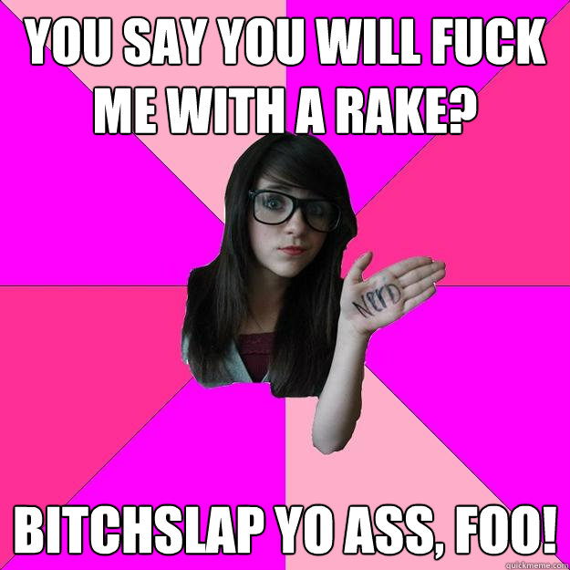 You say you will fuck me with a rake? Bitchslap yo ass, foo!  Idiot Nerd Girl