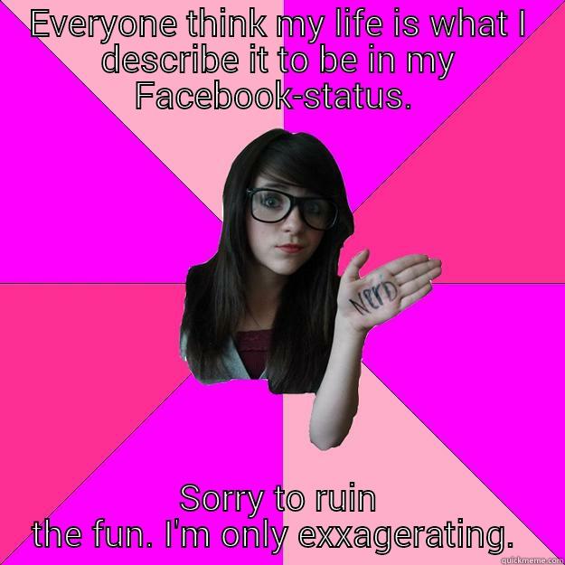 exxagerating  - EVERYONE THINK MY LIFE IS WHAT I DESCRIBE IT TO BE IN MY FACEBOOK-STATUS.  SORRY TO RUIN THE FUN. I'M ONLY EXXAGERATING.  Idiot Nerd Girl