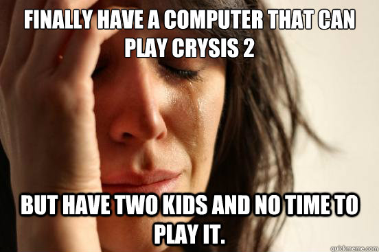 Finally have a computer that can play crysis 2 but have two kids and no time to play it.  First World Problems