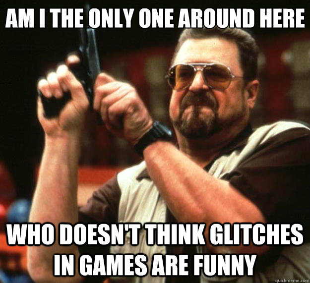 Am I the only one around here who doesn't think glitches in games are funny  Big Lebowski