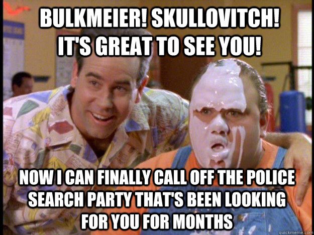 Bulkmeier! Skullovitch! It's great to see you! now I can finally call off the police search party that's been looking for you for months  turb-ltstone-bulk