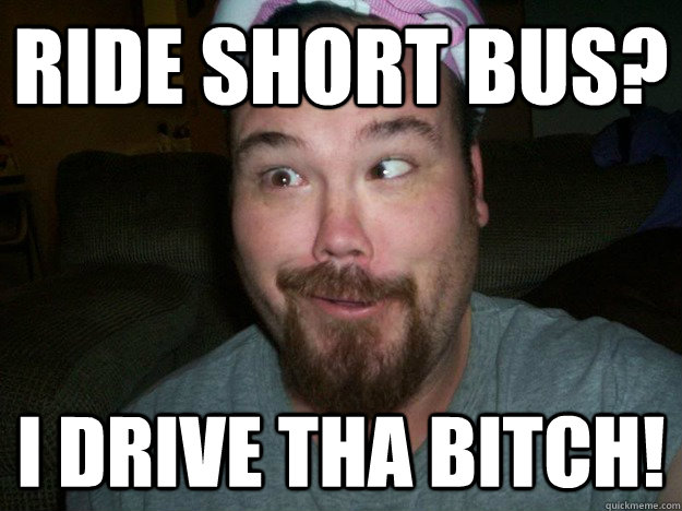 RIDE SHORT BUS? I DRIVE THA BITCH!  