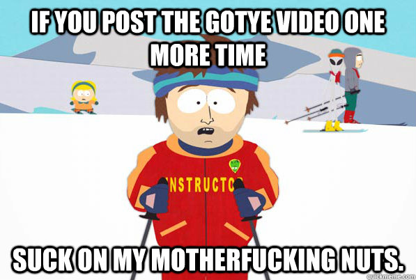 if you post the gotye video one more time suck on my motherfucking nuts.  South Park Youre Gonna Have a Bad Time