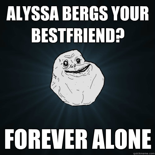 Alyssa bergs your bestfriend? forever alone  Forever Alone