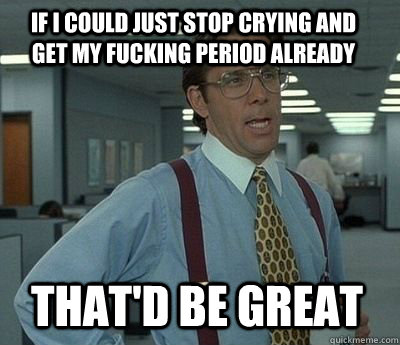 If I could just stop crying and get my fucking period already That'd be great - If I could just stop crying and get my fucking period already That'd be great  Bill Lumbergh