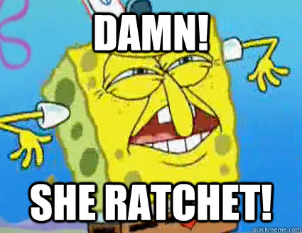 DAMN! SHE RATCHET!  Ratchet