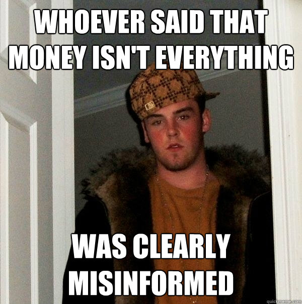 Whoever said that money isn't everything Was clearly misinformed  Scumbag Steve