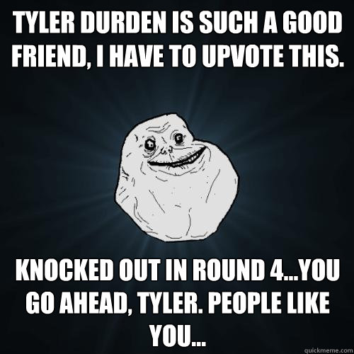 Tyler Durden is such a good friend, I have to upvote this. Knocked out in round 4...you go ahead, Tyler. People like you... - Tyler Durden is such a good friend, I have to upvote this. Knocked out in round 4...you go ahead, Tyler. People like you...  Forever Alone