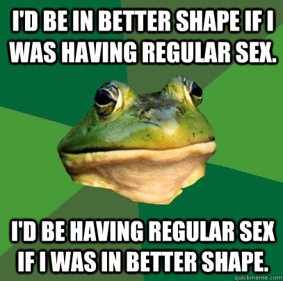 I'd be in better shape if I was having regular sex.  I'd be having regular sex if I was in better shape.   Foul Bachelor Frog