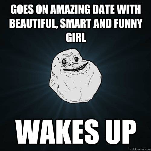 goes on amazing date with beautiful, smart and funny girl wakes up - goes on amazing date with beautiful, smart and funny girl wakes up  Forever Alone