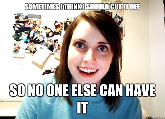 Sometimes I think I should cut it off SO NO ONE ELSE CAN HAVE IT  Overly Attached Girlfriend