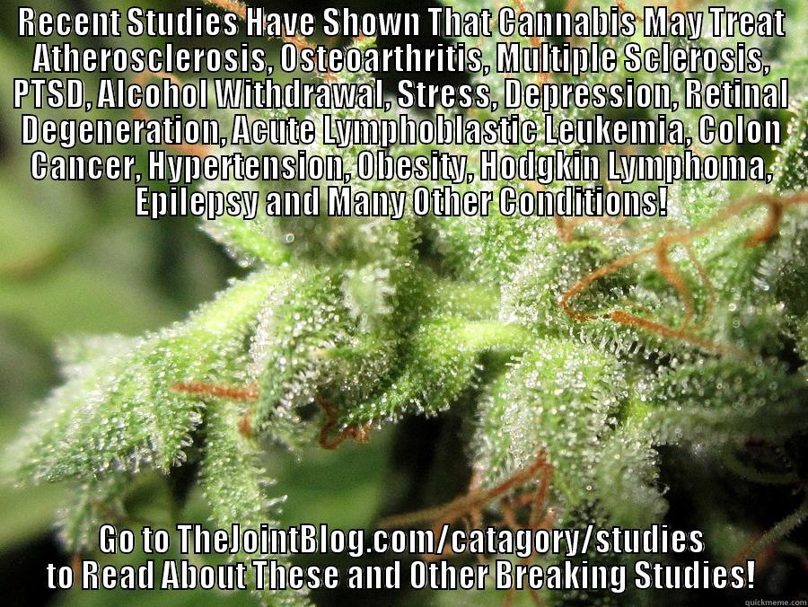 Cannabis is Vastly Medicinal - RECENT STUDIES HAVE SHOWN THAT CANNABIS MAY TREAT ATHEROSCLEROSIS, OSTEOARTHRITIS, MULTIPLE SCLEROSIS, PTSD, ALCOHOL WITHDRAWAL, STRESS, DEPRESSION, RETINAL DEGENERATION, ACUTE LYMPHOBLASTIC LEUKEMIA, COLON CANCER, HYPERTENSION, OBESITY, HODGKIN LYMPHOMA, GO TO THEJOINTBLOG.COM/CATAGORY/STUDIES TO READ ABOUT THESE AND OTHER BREAKING STUDIES! Misc