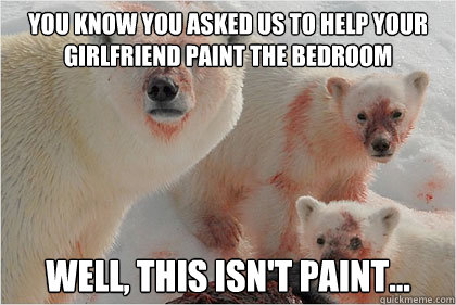 you know you asked us to help your girlfriend paint the bedroom
 well, this isn't paint...  Bad News Bears