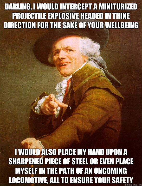 Darling, I would intercept a miniturized projectile explosive headed in thine direction for the sake of your wellbeing I would also place my hand upon a sharpened piece of steel or even place myself in the path of an oncoming locomotive, all to ensure you  Joseph Ducreux