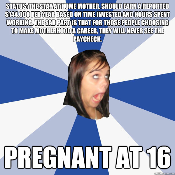 status: the stay at home mother, should earn a reported $144,000 per year based on time invested and hours spent working. The sad part is that for those people choosing to make motherhood a career, they will never see the paycheck. Pregnant at 16  Annoying Facebook Girl