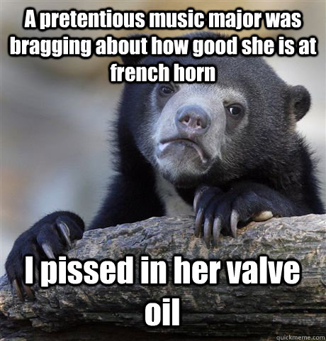 A pretentious music major was bragging about how good she is at french horn I pissed in her valve oil  Confession Bear