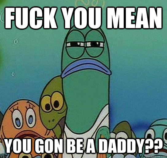 Fuck You mean  you gon be a daddy??  Serious fish SpongeBob