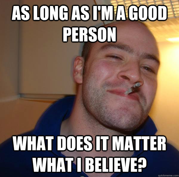 As long as I'm a good person what does it matter what i believe? - As long as I'm a good person what does it matter what i believe?  Misc