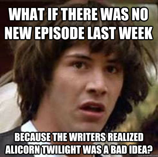 what if there was no new episode last week because the writers realized alicorn twilight was a bad idea?  conspiracy keanu