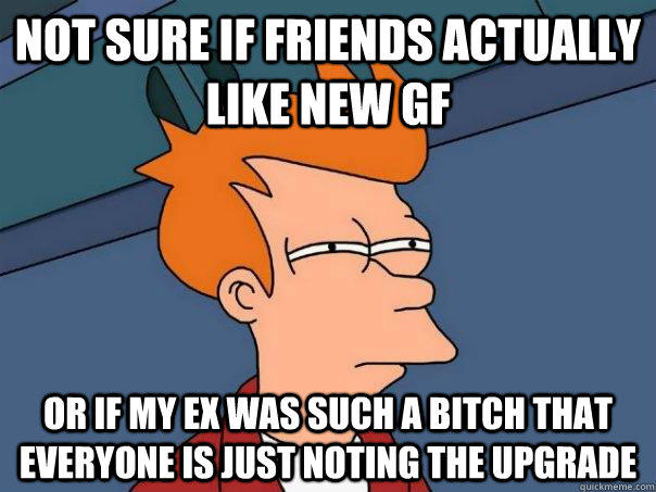 Not sure if friends actually like new gf Or if my ex was such a bitch that everyone is just noting the upgrade  