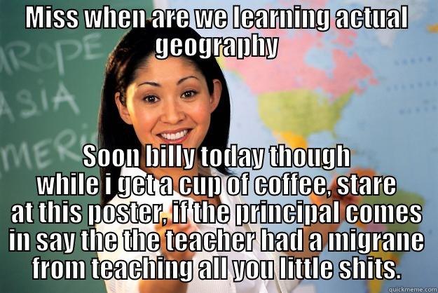 MISS WHEN ARE WE LEARNING ACTUAL GEOGRAPHY SOON BILLY TODAY THOUGH WHILE I GET A CUP OF COFFEE, STARE AT THIS POSTER, IF THE PRINCIPAL COMES IN SAY THE THE TEACHER HAD A MIGRANE FROM TEACHING ALL YOU LITTLE SHITS. Unhelpful High School Teacher