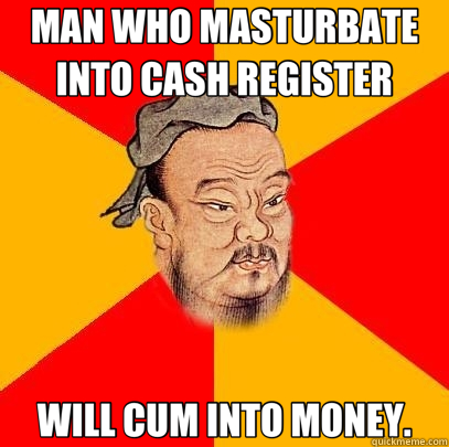 MAN WHO MASTURBATE INTO CASH REGISTER WILL CUM INTO MONEY.  Confucius says