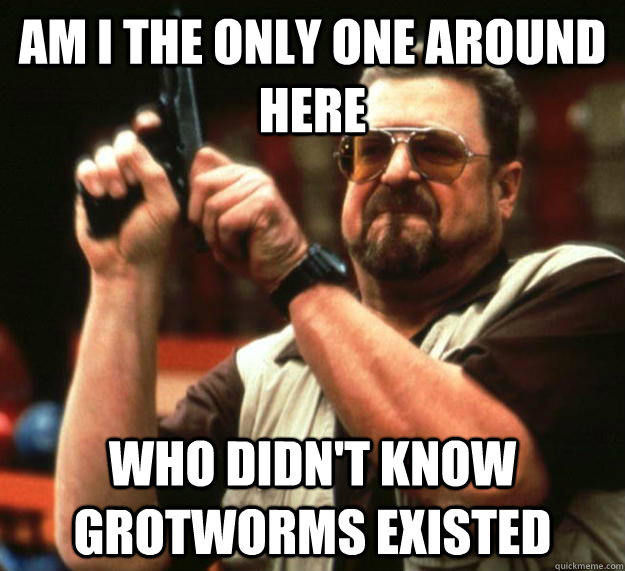 am I the only one around here Who didn't know grotworms existed  Angry Walter