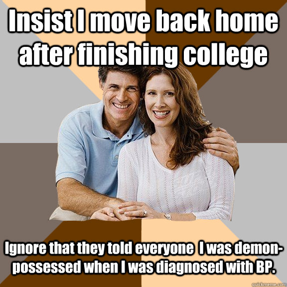 Insist I move back home after finishing college Ignore that they told everyone  I was demon-possessed when I was diagnosed with BP.   Scumbag Parents